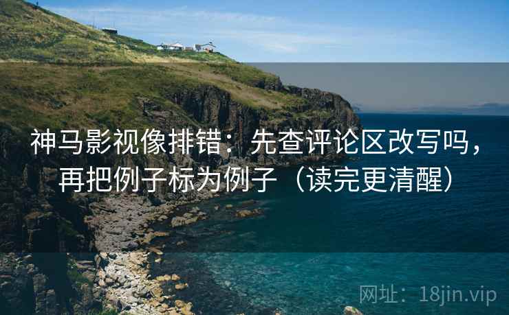 神马影视像排错：先查评论区改写吗，再把例子标为例子（读完更清醒）
