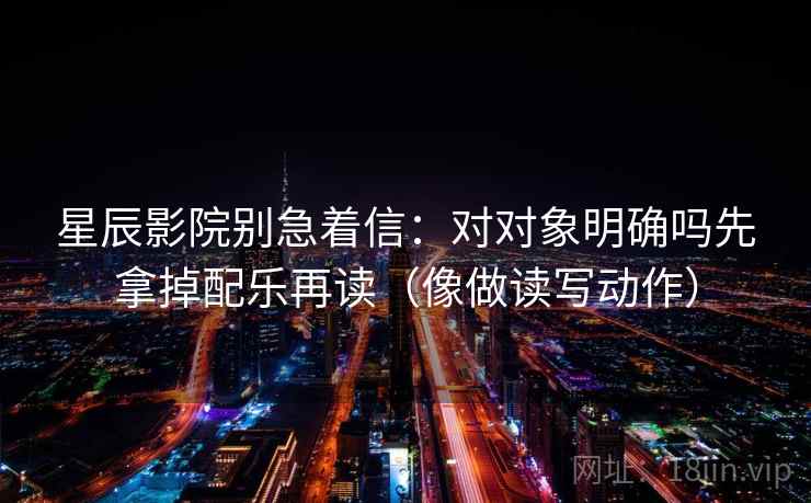 星辰影院别急着信:对对象明确吗先拿掉配乐再读(像做读写动作) 星辰影院别急着信:对对象明确吗先拿掉配乐再读(像做读写动作)