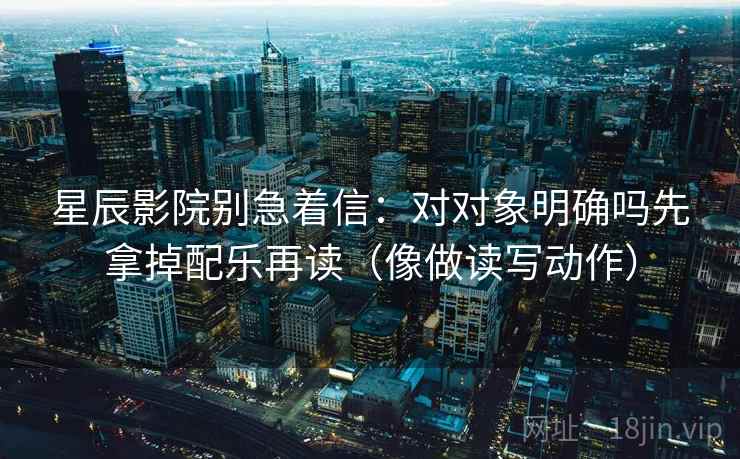 星辰影院别急着信:对对象明确吗先拿掉配乐再读(像做读写动作) 星辰影院别急着信:对对象明确吗先拿掉配乐再读(像做读写动作)