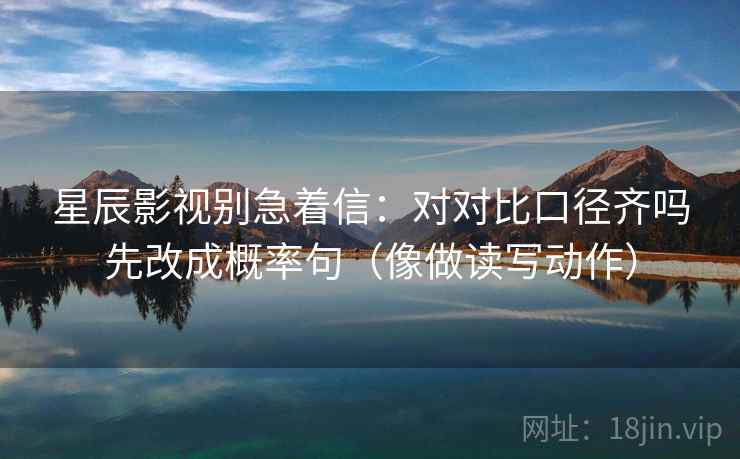 星辰影视别急着信：对对比口径齐吗先改成概率句（像做读写动作）