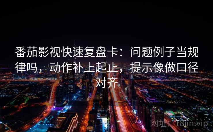 番茄影视快速复盘卡:问题例子当规律吗,动作补上起止,提示像做口径对齐 番茄影视快速复盘卡:问题例子当规律吗,动作补上起止,提示像做口径对齐
