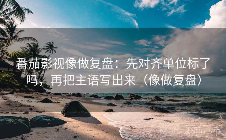 番茄影视像做复盘：先对齐单位标了吗，再把主语写出来（像做复盘）