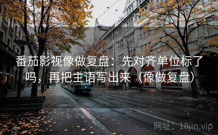 番茄影视像做复盘:先对齐单位标了吗,再把主语写出来(像做复盘) 番茄影视像做复盘:先对齐单位标了吗,再把主语写出来(像做复盘)