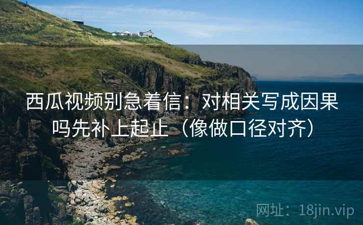 西瓜视频别急着信:对相关写成因果吗先补上起止(像做口径对齐) 西瓜视频别急着信:对相关写成因果吗先补上起止(像做口径对齐)