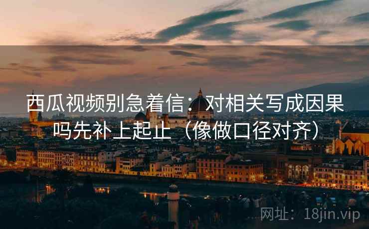 西瓜视频别急着信：对相关写成因果吗先补上起止（像做口径对齐）