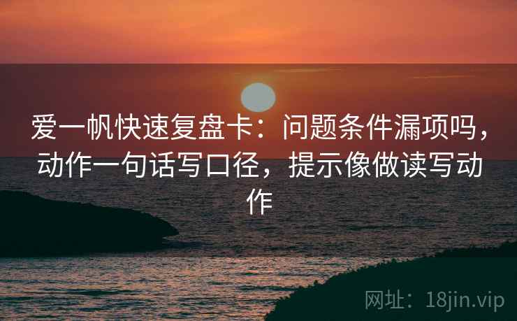 爱一帆快速复盘卡:问题条件漏项吗,动作一句话写口径,提示像做读写动作 爱一帆快速复盘卡:问题条件漏项吗,动作一句话写口径,提示像做读写动作