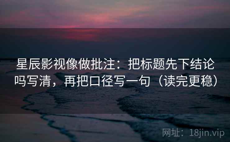 星辰影视像做批注：把标题先下结论吗写清，再把口径写一句（读完更稳）